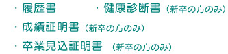 ・履歴書
    ・健康診断書（新卒の方のみ）
    ・成績証明書（新卒の方のみ）
    ・卒業見込証明書（新卒の方のみ）